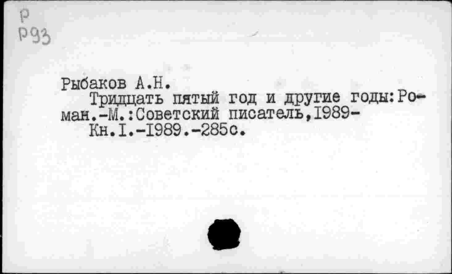 ﻿р
Рыбаков А.Н.
Тридцать пятый год и другие годы:Роман .-М.:Советский писатель,1989-
Кн.1.-1989.-285с.